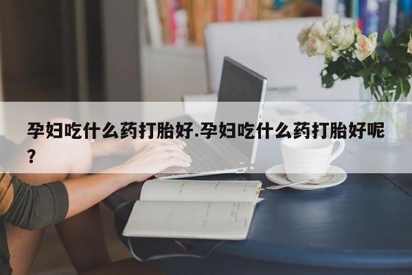 网上打胎药专门卖店孕妇吃什么药打胎好.孕妇吃什么药打胎好呢？