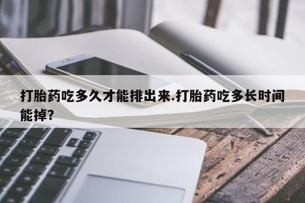 网上打胎药专门卖店打胎药吃多久才能排出来.打胎药吃多长时间能掉？