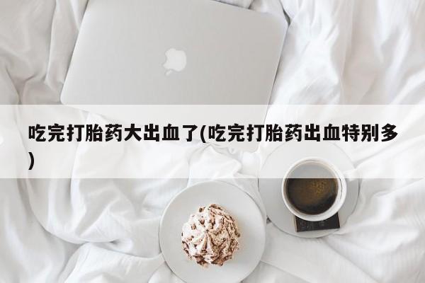 网上打胎药专门卖店吃完打胎药大出血了(吃完打胎药出血特别多)