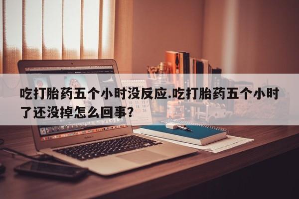 网上打胎药专门卖店吃打胎药五个小时没反应.吃打胎药五个小时了还没掉怎么回事？
