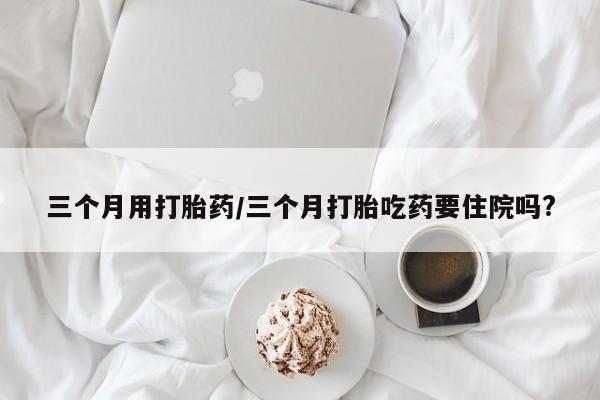 网上打胎药专门卖店三个月用打胎药/三个月打胎吃药要住院吗?