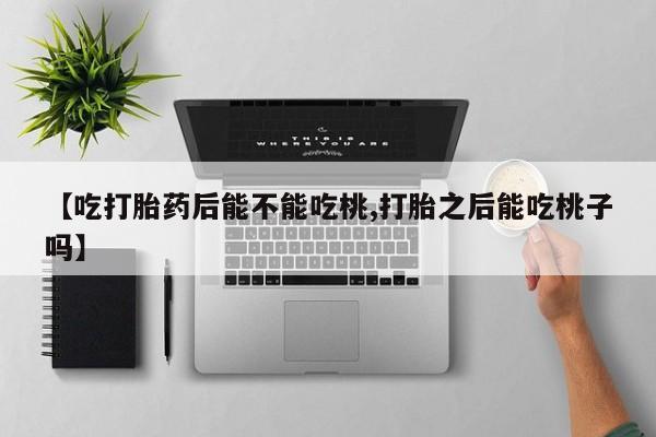 网上打胎药专门卖店【吃打胎药后能不能吃桃,打胎之后能吃桃子吗】