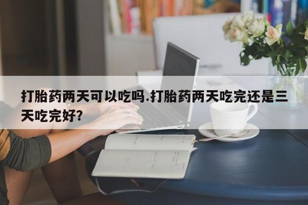 网上打胎药专门卖店打胎药两天可以吃吗.打胎药两天吃完还是三天吃完好？