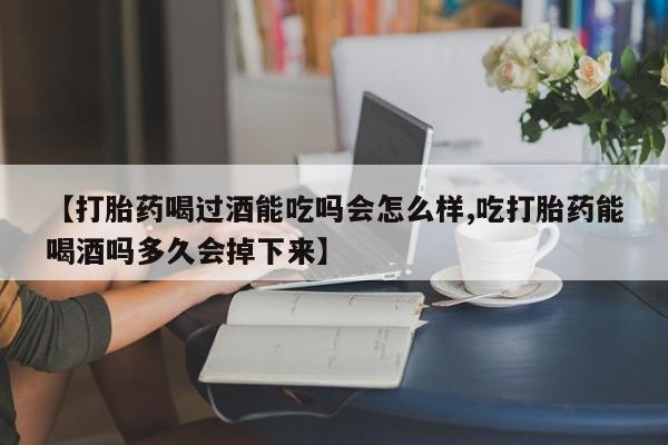 网上打胎药专门卖店【打胎药喝过酒能吃吗会怎么样,吃打胎药能喝酒吗多久会掉下来】