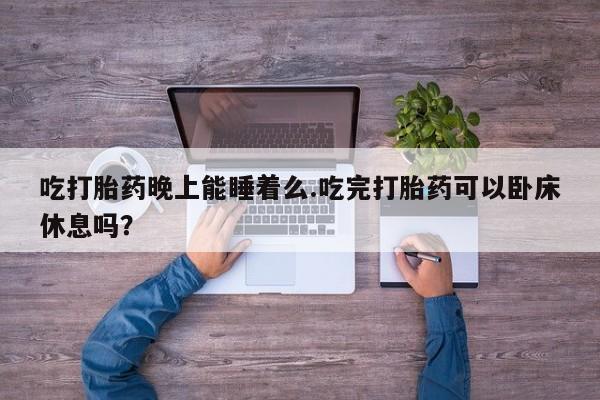 网上打胎药专门卖店吃打胎药晚上能睡着么.吃完打胎药可以卧床休息吗？
