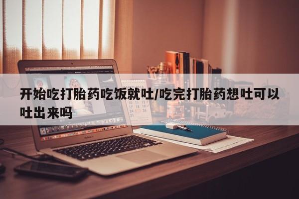 网上打胎药专门卖店开始吃打胎药吃饭就吐/吃完打胎药想吐可以吐出来吗
