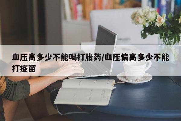 网上打胎药专门卖店血压高多少不能喝打胎药/血压偏高多少不能打疫苗