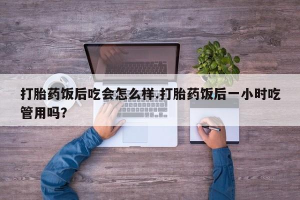 网上打胎药专门卖店打胎药饭后吃会怎么样.打胎药饭后一小时吃管用吗？