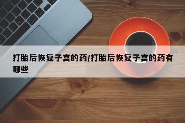 网上打胎药专门卖店打胎后恢复子宫的药/打胎后恢复子宫的药有哪些