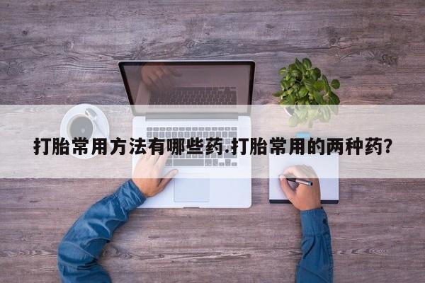 网上打胎药专门卖店打胎常用方法有哪些药.打胎常用的两种药？