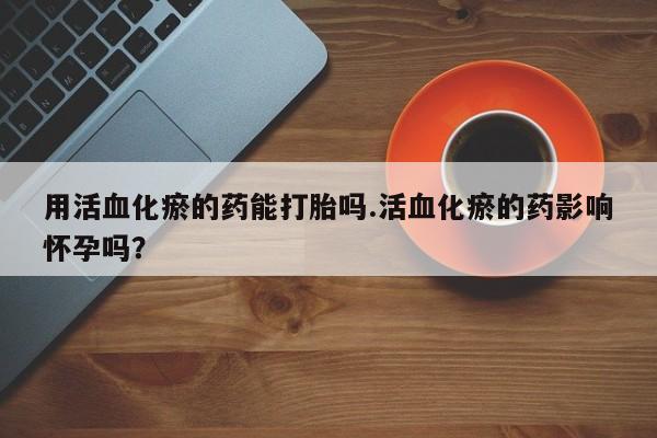 网上打胎药专门卖店用活血化瘀的药能打胎吗.活血化瘀的药影响怀孕吗？