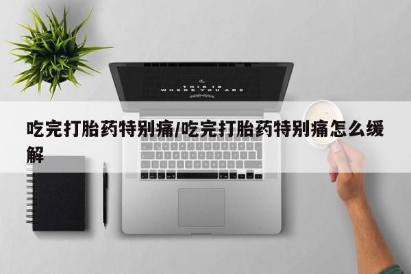 网上打胎药专门卖店吃完打胎药特别痛/吃完打胎药特别痛怎么缓解