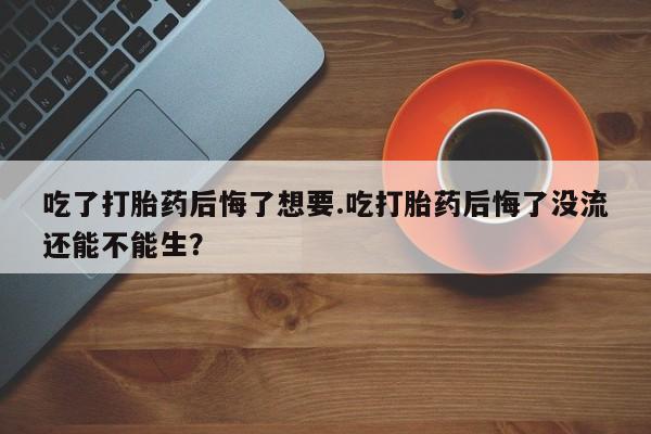 网上打胎药专门卖店吃了打胎药后悔了想要.吃打胎药后悔了没流还能不能生？