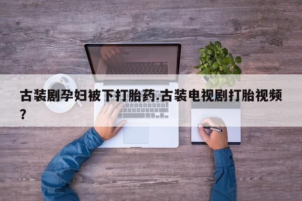 网上打胎药专门卖店古装剧孕妇被下打胎药.古装电视剧打胎视频？