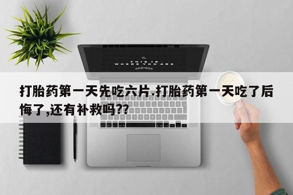 网上打胎药专门卖店打胎药第一天先吃六片.打胎药第一天吃了后悔了,还有补救吗?？