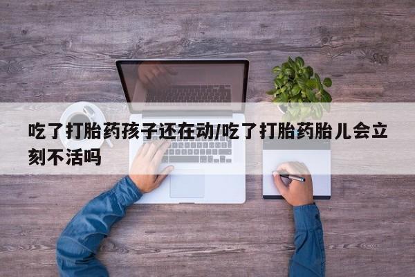 网上打胎药专门卖店吃了打胎药孩子还在动/吃了打胎药胎儿会立刻不活吗