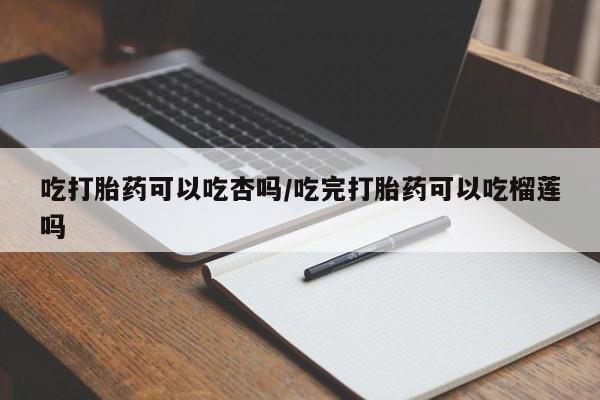 网上打胎药专门卖店吃打胎药可以吃杏吗/吃完打胎药可以吃榴莲吗