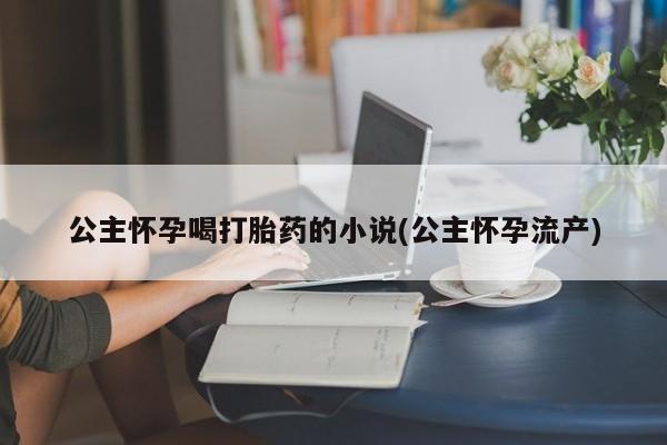 网上打胎药专门卖店公主怀孕喝打胎药的小说(公主怀孕流产)