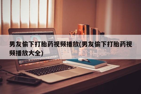 网上打胎药专门卖店男友偷下打胎药视频播放(男友偷下打胎药视频播放大全)
