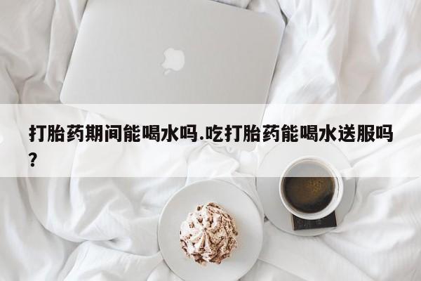 网上打胎药专门卖店打胎药期间能喝水吗.吃打胎药能喝水送服吗？