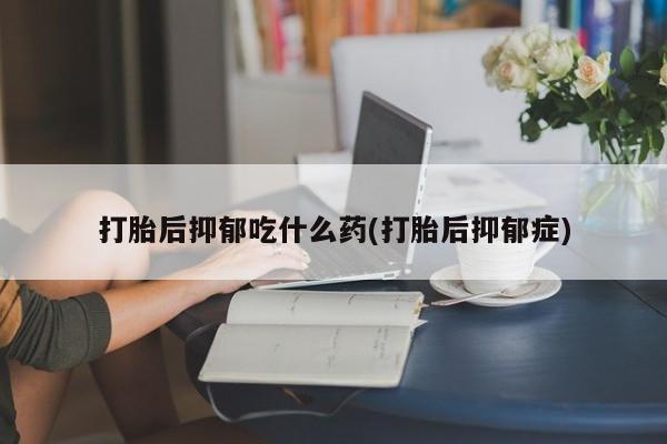 网上打胎药专门卖店打胎后抑郁吃什么药(打胎后抑郁症)
