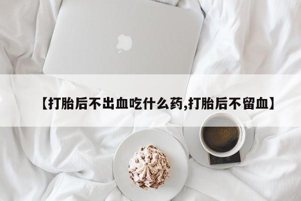 网上打胎药专门卖店【打胎后不出血吃什么药,打胎后不留血】