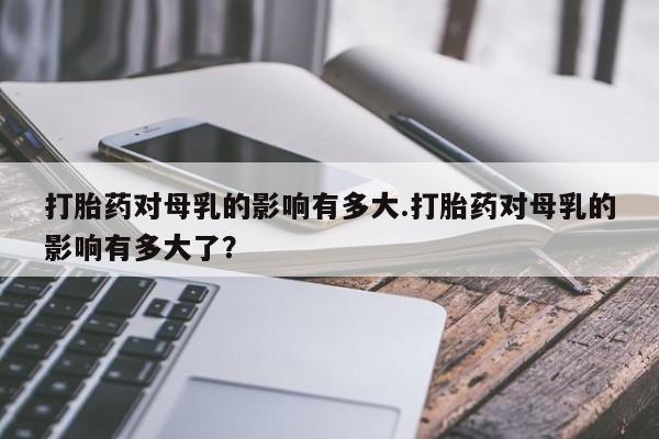 网上打胎药专门卖店打胎药对母乳的影响有多大.打胎药对母乳的影响有多大了？