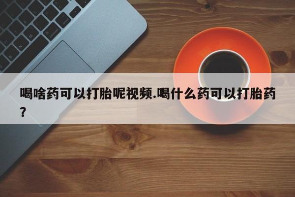 网上打胎药专门卖店喝啥药可以打胎呢视频.喝什么药可以打胎药？