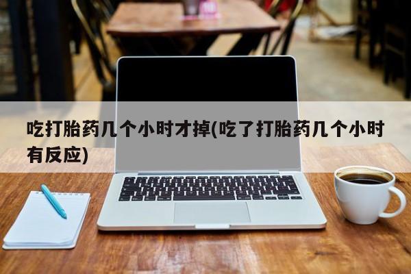 网上打胎药专门卖店吃打胎药几个小时才掉(吃了打胎药几个小时有反应)