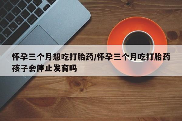 网上打胎药专门卖店怀孕三个月想吃打胎药/怀孕三个月吃打胎药孩子会停止发育吗