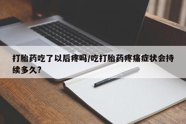 网上打胎药专门卖店打胎药吃了以后疼吗/吃打胎药疼痛症状会持续多久?