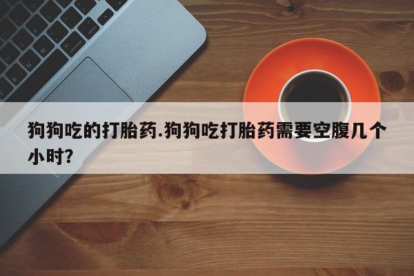 网上打胎药专门卖店狗狗吃的打胎药.狗狗吃打胎药需要空腹几个小时？