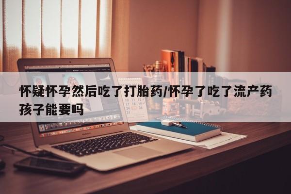 网上打胎药专门卖店怀疑怀孕然后吃了打胎药/怀孕了吃了流产药孩子能要吗