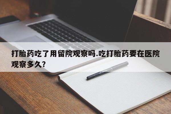 网上打胎药专门卖店打胎药吃了用留院观察吗.吃打胎药要在医院观察多久？
