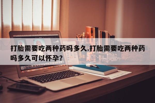 网上打胎药专门卖店打胎需要吃两种药吗多久.打胎需要吃两种药吗多久可以怀孕？