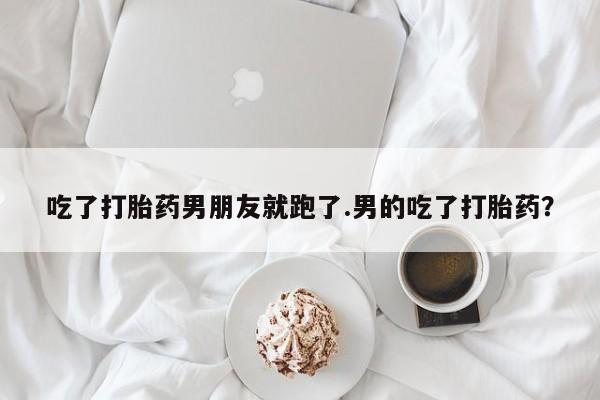 网上打胎药专门卖店吃了打胎药男朋友就跑了.男的吃了打胎药？