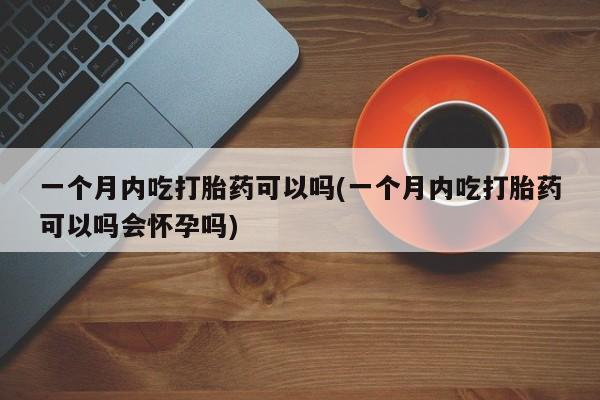 网上打胎药专门卖店一个月内吃打胎药可以吗(一个月内吃打胎药可以吗会怀孕吗)