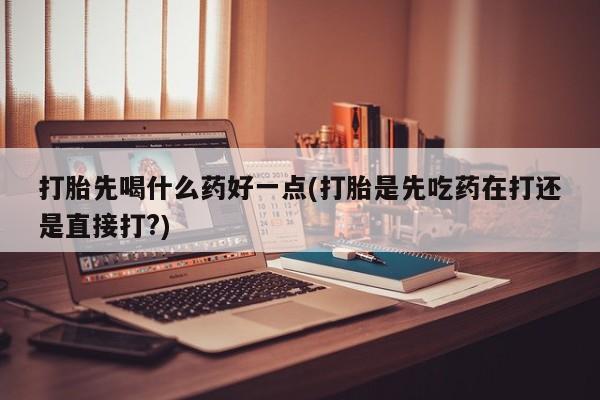 网上打胎药专门卖店打胎先喝什么药好一点(打胎是先吃药在打还是直接打?)