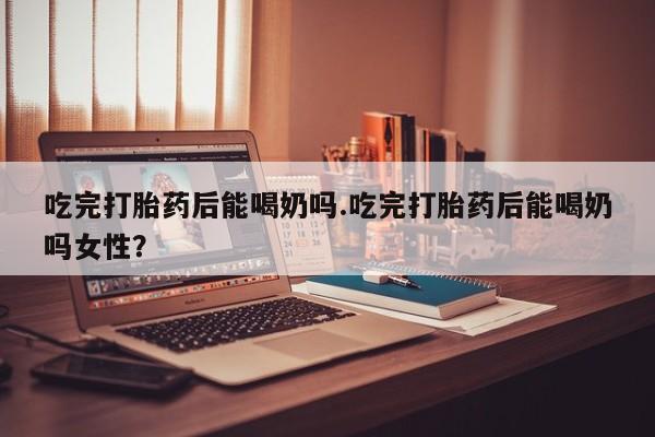 网上打胎药专门卖店吃完打胎药后能喝奶吗.吃完打胎药后能喝奶吗女性？