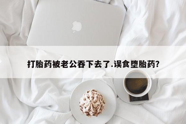 网上打胎药专门卖店打胎药被老公吞下去了.误食堕胎药？