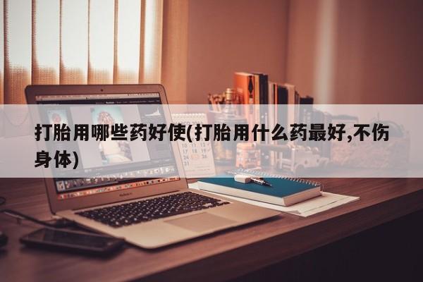 网上打胎药专门卖店打胎用哪些药好使(打胎用什么药最好,不伤身体)