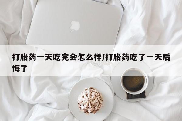 网上打胎药专门卖店打胎药一天吃完会怎么样/打胎药吃了一天后悔了