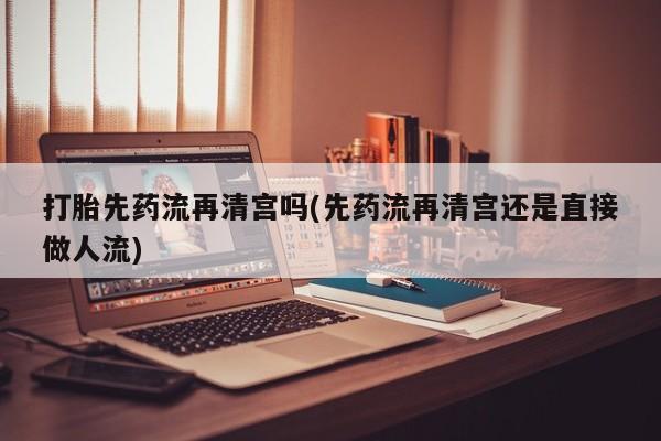 网上打胎药专门卖店打胎先药流再清宫吗(先药流再清宫还是直接做人流)