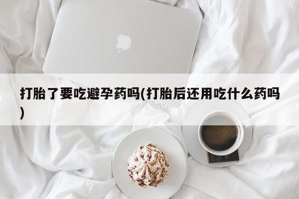 网上打胎药专门卖店打胎了要吃避孕药吗(打胎后还用吃什么药吗)