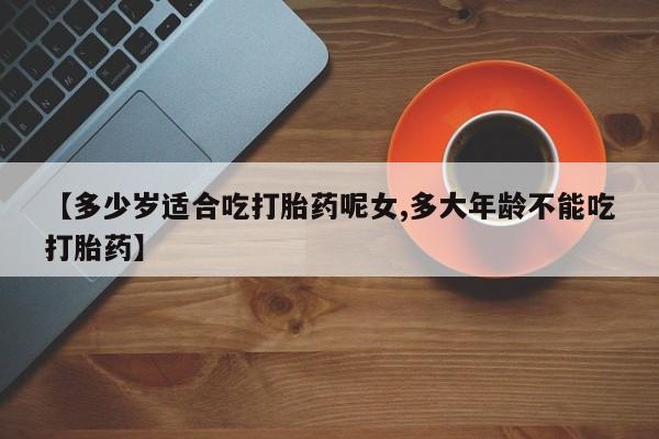 网上打胎药专门卖店【多少岁适合吃打胎药呢女,多大年龄不能吃打胎药】