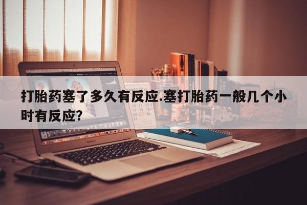 网上打胎药专门卖店打胎药塞了多久有反应.塞打胎药一般几个小时有反应？