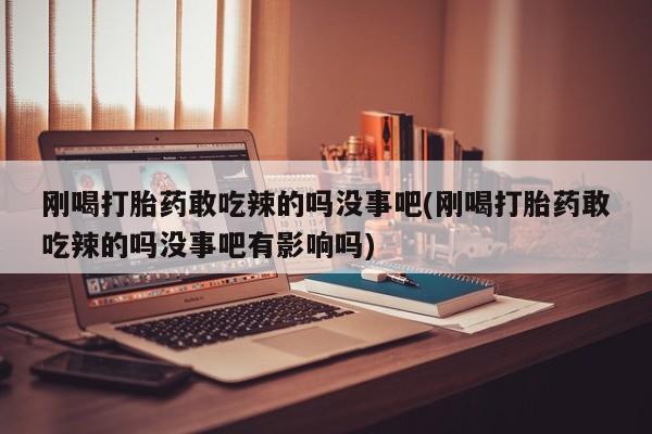 网上打胎药专门卖店刚喝打胎药敢吃辣的吗没事吧(刚喝打胎药敢吃辣的吗没事吧有影响吗)