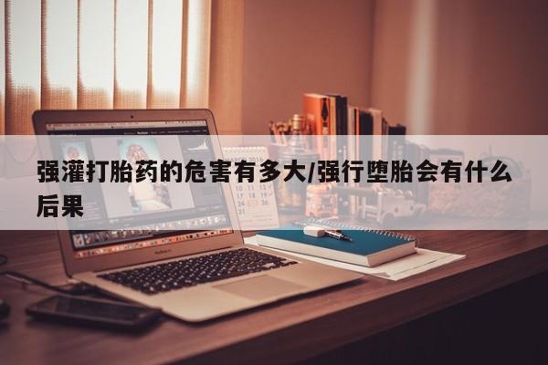 网上打胎药专门卖店强灌打胎药的危害有多大/强行堕胎会有什么后果