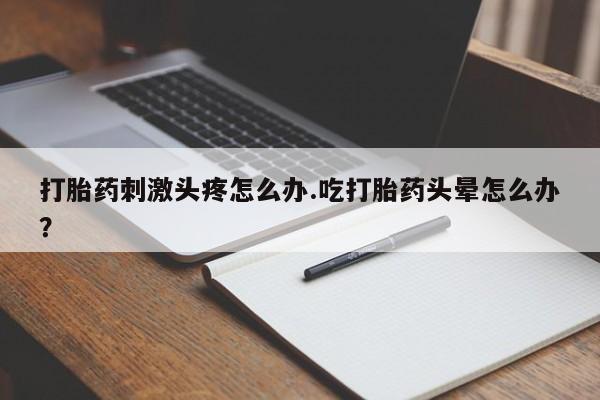 网上打胎药专门卖店打胎药刺激头疼怎么办.吃打胎药头晕怎么办？