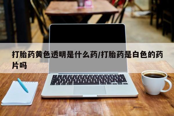 网上打胎药专门卖店打胎药黄色透明是什么药/打胎药是白色的药片吗